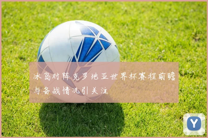 冰岛对阵克罗地亚世界杯赛程前瞻与备战情况引关注