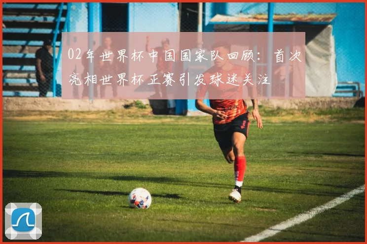 02年世界杯中国国家队回顾:首次亮相世界杯正赛引发球迷关注