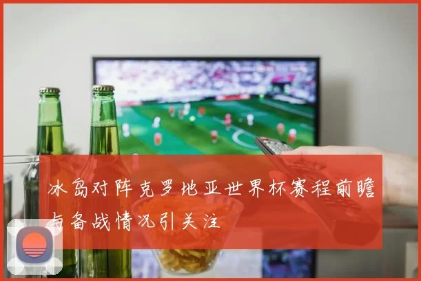 冰岛对阵克罗地亚世界杯赛程前瞻与备战情况引关注