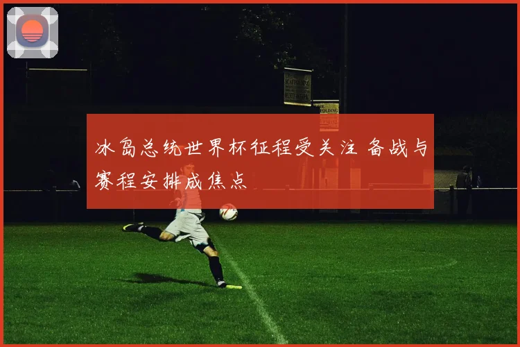 冰岛总统世界杯征程受关注 备战与赛程安排成焦点