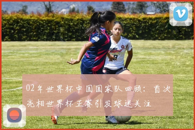 02年世界杯中国国家队回顾:首次亮相世界杯正赛引发球迷关注